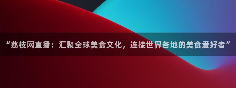 说球帝直播在线观看免费：“荔枝网直播：汇聚全球美食文化，连接世界各地的美食爱好者”