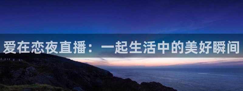 说球帝体育直播在线观看：爱在恋夜直播：一起生活中的美好瞬间